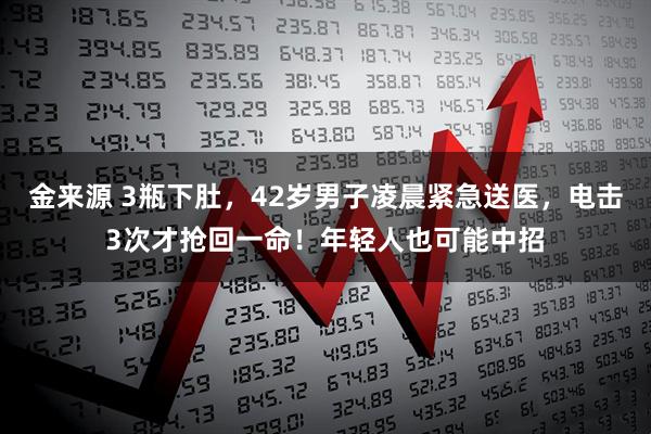 金来源 3瓶下肚，42岁男子凌晨紧急送医，电击3次才抢回一命！年轻人也可能中招