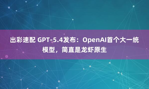 出彩速配 GPT-5.4发布：OpenAI首个大一统模型，简直是龙虾原生