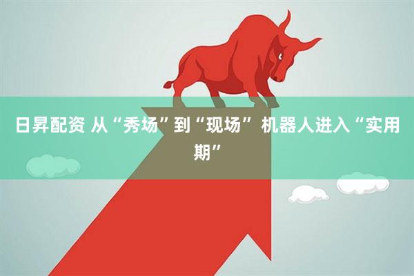 日昇配资 从“秀场”到“现场” 机器人进入“实用期”
